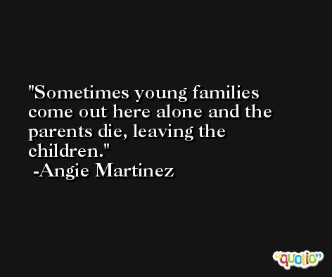 Sometimes young families come out here alone and the parents die, leaving the children. -Angie Martinez
