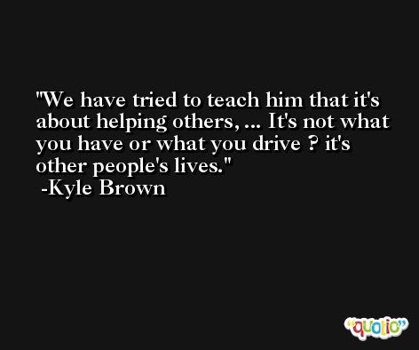 We have tried to teach him that it's about helping others, ... It's not what you have or what you drive ? it's other people's lives. -Kyle Brown