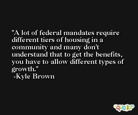 A lot of federal mandates require different tiers of housing in a community and many don't understand that to get the benefits, you have to allow different types of growth. -Kyle Brown