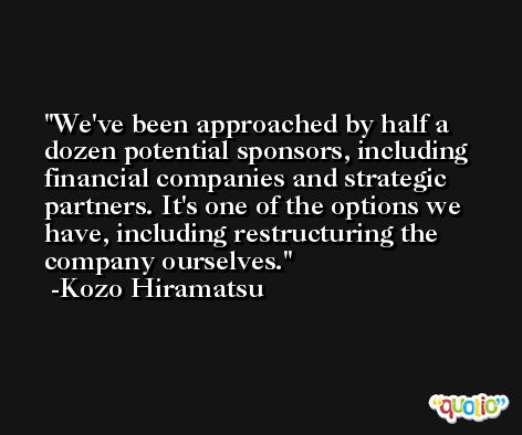 We've been approached by half a dozen potential sponsors, including financial companies and strategic partners. It's one of the options we have, including restructuring the company ourselves. -Kozo Hiramatsu