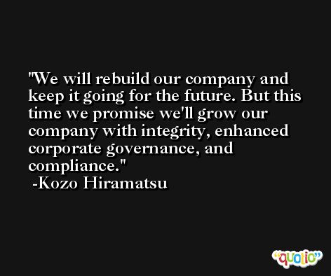 We will rebuild our company and keep it going for the future. But this time we promise we'll grow our company with integrity, enhanced corporate governance, and compliance. -Kozo Hiramatsu