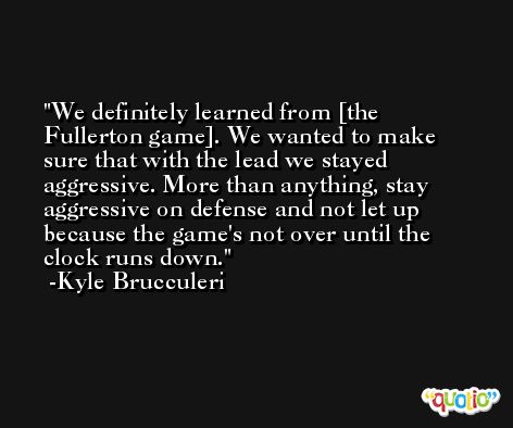 We definitely learned from [the Fullerton game]. We wanted to make sure that with the lead we stayed aggressive. More than anything, stay aggressive on defense and not let up because the game's not over until the clock runs down. -Kyle Brucculeri
