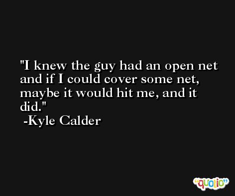 I knew the guy had an open net and if I could cover some net, maybe it would hit me, and it did. -Kyle Calder