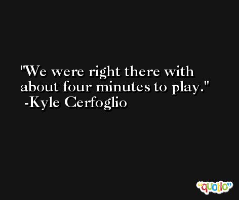 We were right there with about four minutes to play. -Kyle Cerfoglio