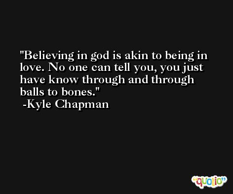 Believing in god is akin to being in love. No one can tell you, you just have know through and through balls to bones. -Kyle Chapman