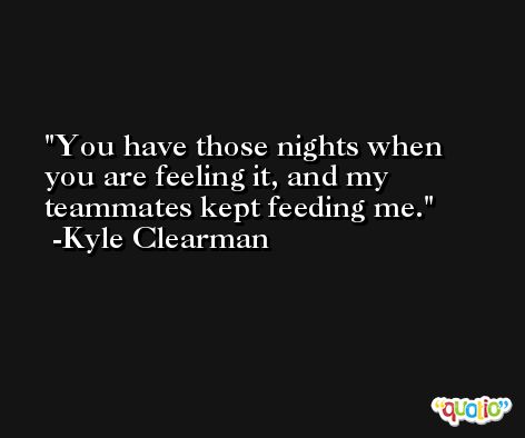 You have those nights when you are feeling it, and my teammates kept feeding me. -Kyle Clearman