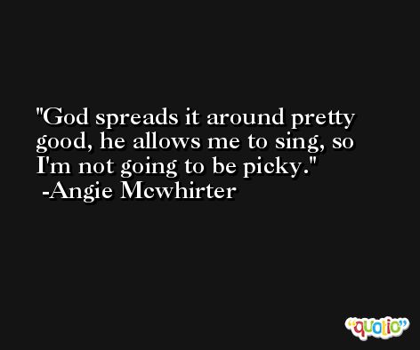 God spreads it around pretty good, he allows me to sing, so I'm not going to be picky. -Angie Mcwhirter
