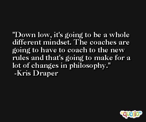Down low, it's going to be a whole different mindset. The coaches are going to have to coach to the new rules and that's going to make for a lot of changes in philosophy. -Kris Draper