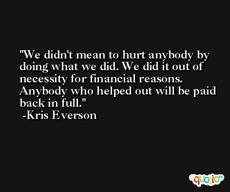 We didn't mean to hurt anybody by doing what we did. We did it out of necessity for financial reasons. Anybody who helped out will be paid back in full. -Kris Everson