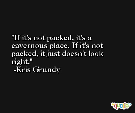 If it's not packed, it's a cavernous place. If it's not packed, it just doesn't look right. -Kris Grundy
