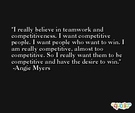 I really believe in teamwork and competitiveness. I want competitive people. I want people who want to win. I am really competitive, almost too competitive. So I really want them to be competitive and have the desire to win. -Angie Myers