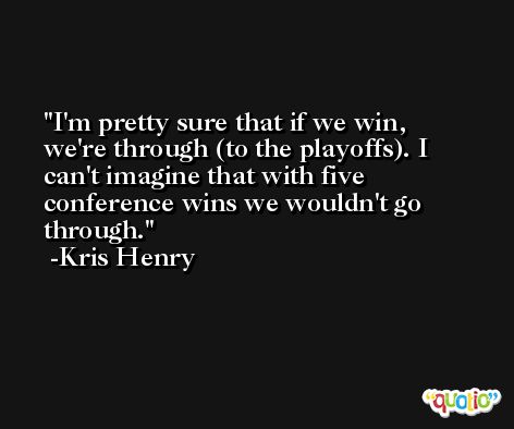 I'm pretty sure that if we win, we're through (to the playoffs). I can't imagine that with five conference wins we wouldn't go through. -Kris Henry