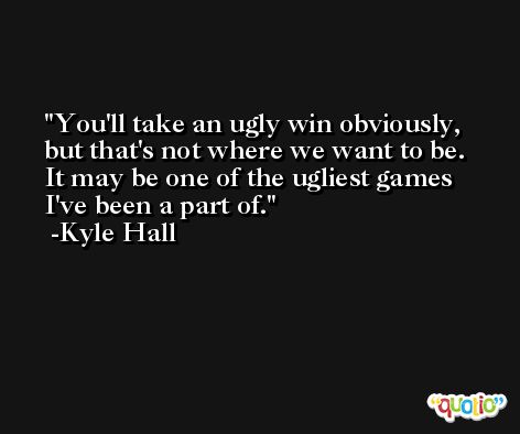 You'll take an ugly win obviously, but that's not where we want to be. It may be one of the ugliest games I've been a part of. -Kyle Hall