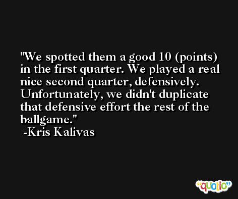 We spotted them a good 10 (points) in the first quarter. We played a real nice second quarter, defensively. Unfortunately, we didn't duplicate that defensive effort the rest of the ballgame. -Kris Kalivas
