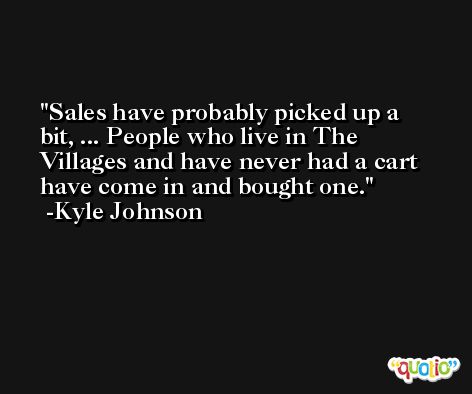 Sales have probably picked up a bit, ... People who live in The Villages and have never had a cart have come in and bought one. -Kyle Johnson