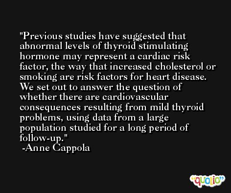 Previous studies have suggested that abnormal levels of thyroid stimulating hormone may represent a cardiac risk factor, the way that increased cholesterol or smoking are risk factors for heart disease. We set out to answer the question of whether there are cardiovascular consequences resulting from mild thyroid problems, using data from a large population studied for a long period of follow-up. -Anne Cappola
