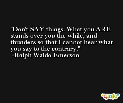 Don't SAY things. What you ARE stands over you the while, and thunders so that I cannot hear what you say to the contrary. -Ralph Waldo Emerson