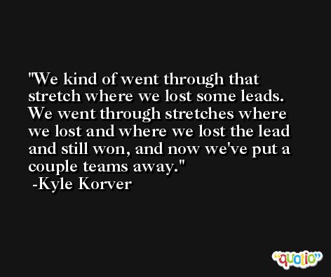 We kind of went through that stretch where we lost some leads. We went through stretches where we lost and where we lost the lead and still won, and now we've put a couple teams away. -Kyle Korver