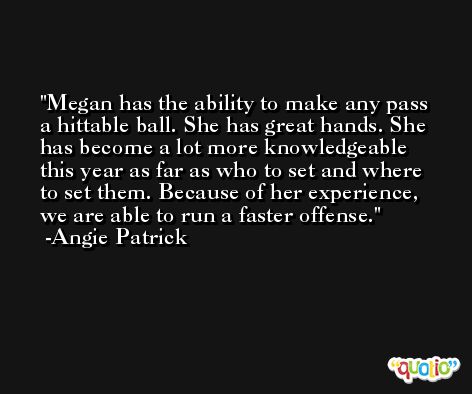 Megan has the ability to make any pass a hittable ball. She has great hands. She has become a lot more knowledgeable this year as far as who to set and where to set them. Because of her experience, we are able to run a faster offense. -Angie Patrick