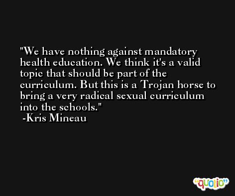 We have nothing against mandatory health education. We think it's a valid topic that should be part of the curriculum. But this is a Trojan horse to bring a very radical sexual curriculum into the schools. -Kris Mineau