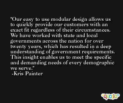 Our easy to use modular design allows us to quickly provide our customers with an exact fit regardless of their circumstances. We have worked with state and local governments across the nation for over twenty years, which has resulted in a deep understanding of government requirements. This insight enables us to meet the specific and demanding needs of every demographic we serve. -Kris Painter