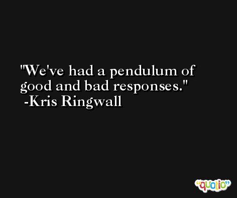 We've had a pendulum of good and bad responses. -Kris Ringwall