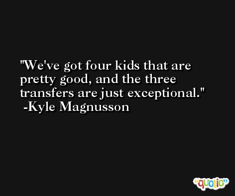 We've got four kids that are pretty good, and the three transfers are just exceptional. -Kyle Magnusson