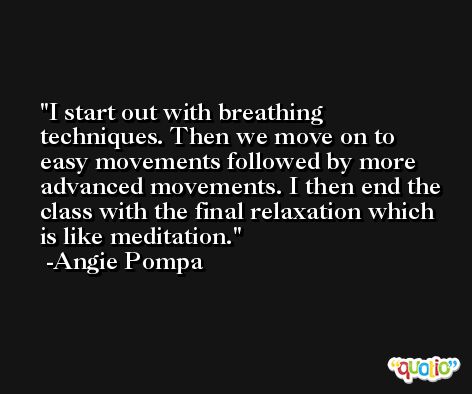 I start out with breathing techniques. Then we move on to easy movements followed by more advanced movements. I then end the class with the final relaxation which is like meditation. -Angie Pompa