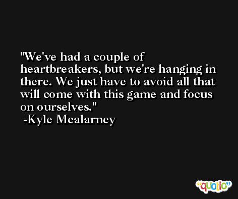 We've had a couple of heartbreakers, but we're hanging in there. We just have to avoid all that will come with this game and focus on ourselves. -Kyle Mcalarney