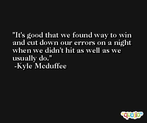 It's good that we found way to win and cut down our errors on a night when we didn't hit as well as we usually do. -Kyle Mcduffee