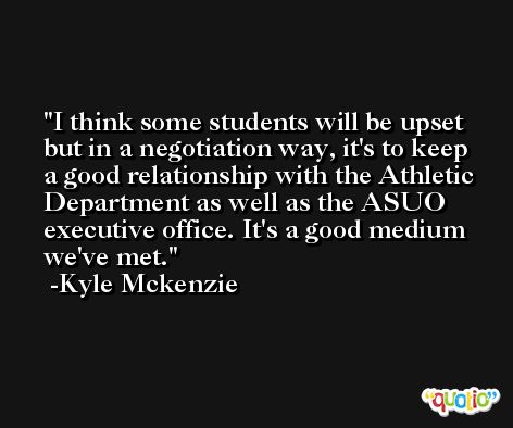 I think some students will be upset but in a negotiation way, it's to keep a good relationship with the Athletic Department as well as the ASUO executive office. It's a good medium we've met. -Kyle Mckenzie