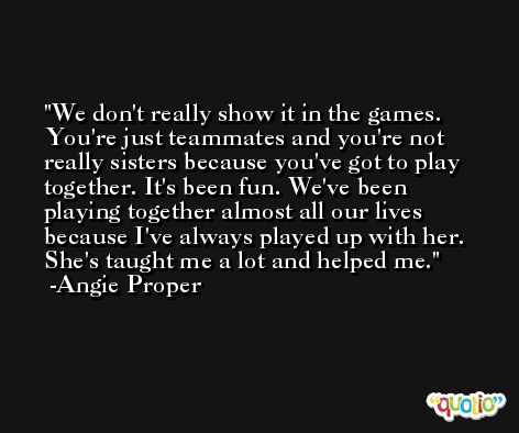 We don't really show it in the games. You're just teammates and you're not really sisters because you've got to play together. It's been fun. We've been playing together almost all our lives because I've always played up with her. She's taught me a lot and helped me. -Angie Proper