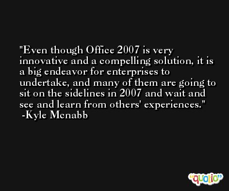 Even though Office 2007 is very innovative and a compelling solution, it is a big endeavor for enterprises to undertake, and many of them are going to sit on the sidelines in 2007 and wait and see and learn from others' experiences. -Kyle Mcnabb