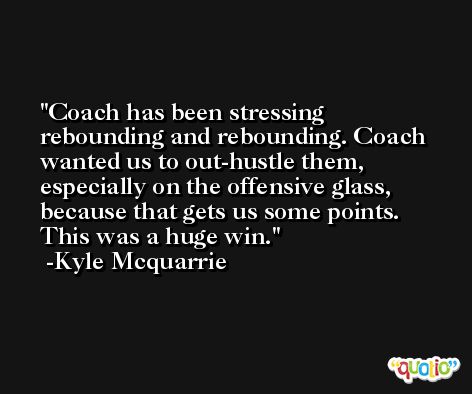 Coach has been stressing rebounding and rebounding. Coach wanted us to out-hustle them, especially on the offensive glass, because that gets us some points. This was a huge win. -Kyle Mcquarrie