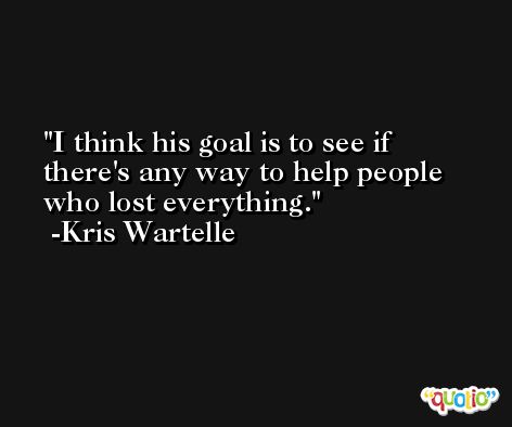 I think his goal is to see if there's any way to help people who lost everything. -Kris Wartelle