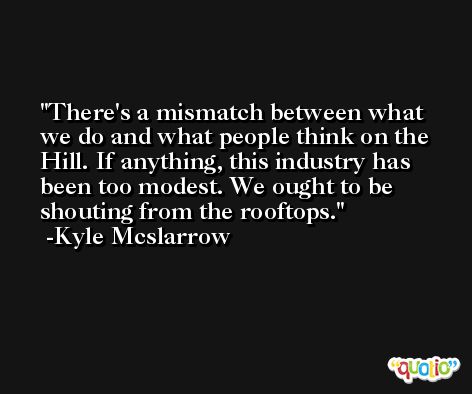 There's a mismatch between what we do and what people think on the Hill. If anything, this industry has been too modest. We ought to be shouting from the rooftops. -Kyle Mcslarrow