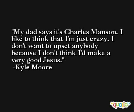 My dad says it's Charles Manson. I like to think that I'm just crazy. I don't want to upset anybody because I don't think I'd make a very good Jesus. -Kyle Moore