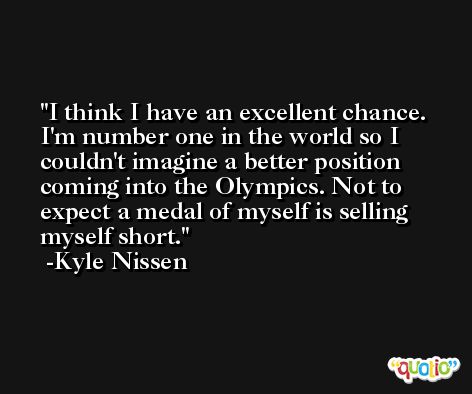 I think I have an excellent chance. I'm number one in the world so I couldn't imagine a better position coming into the Olympics. Not to expect a medal of myself is selling myself short. -Kyle Nissen