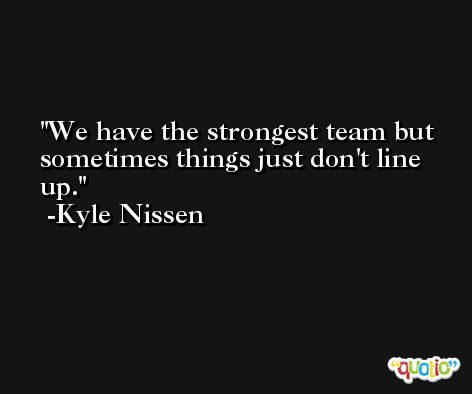 We have the strongest team but sometimes things just don't line up. -Kyle Nissen