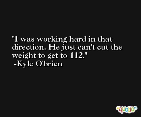 I was working hard in that direction. He just can't cut the weight to get to 112. -Kyle O'brien