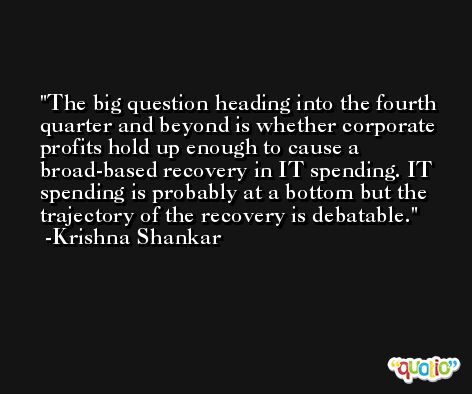 The big question heading into the fourth quarter and beyond is whether corporate profits hold up enough to cause a broad-based recovery in IT spending. IT spending is probably at a bottom but the trajectory of the recovery is debatable. -Krishna Shankar