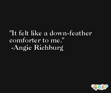 It felt like a down-feather comforter to me. -Angie Richburg