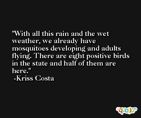 With all this rain and the wet weather, we already have mosquitoes developing and adults flying. There are eight positive birds in the state and half of them are here. -Kriss Costa
