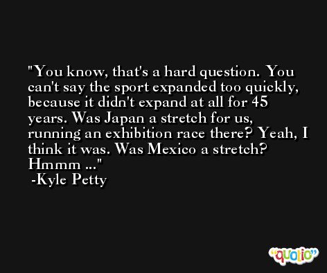 You know, that's a hard question. You can't say the sport expanded too quickly, because it didn't expand at all for 45 years. Was Japan a stretch for us, running an exhibition race there? Yeah, I think it was. Was Mexico a stretch? Hmmm ... -Kyle Petty
