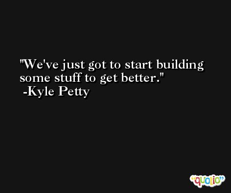 We've just got to start building some stuff to get better. -Kyle Petty