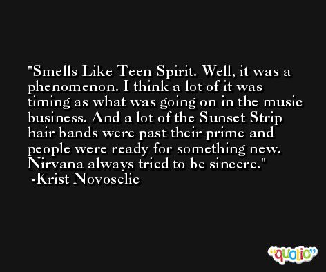Smells Like Teen Spirit. Well, it was a phenomenon. I think a lot of it was timing as what was going on in the music business. And a lot of the Sunset Strip hair bands were past their prime and people were ready for something new. Nirvana always tried to be sincere. -Krist Novoselic