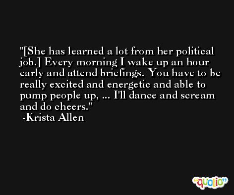 [She has learned a lot from her political job.] Every morning I wake up an hour early and attend briefings. You have to be really excited and energetic and able to pump people up, ... I'll dance and scream and do cheers. -Krista Allen