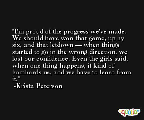 I'm proud of the progress we've made. We should have won that game, up by six, and that letdown — when things started to go in the wrong direction, we lost our confidence. Even the girls said, when one thing happens, it kind of bombards us, and we have to learn from it. -Krista Peterson