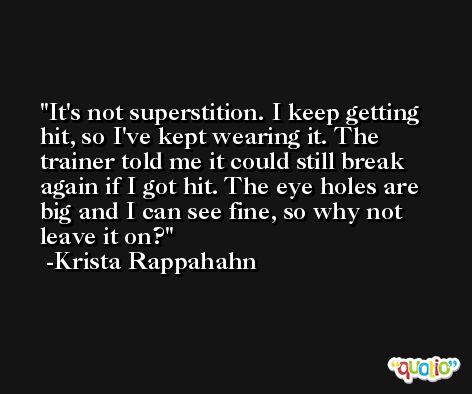 It's not superstition. I keep getting hit, so I've kept wearing it. The trainer told me it could still break again if I got hit. The eye holes are big and I can see fine, so why not leave it on? -Krista Rappahahn
