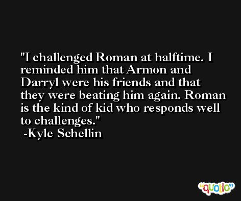 I challenged Roman at halftime. I reminded him that Armon and Darryl were his friends and that they were beating him again. Roman is the kind of kid who responds well to challenges. -Kyle Schellin